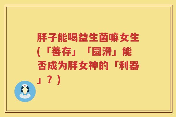 胖子能喝益生菌嘛女生(「善存」「圆滑」能否成为胖女神的「利器」？)