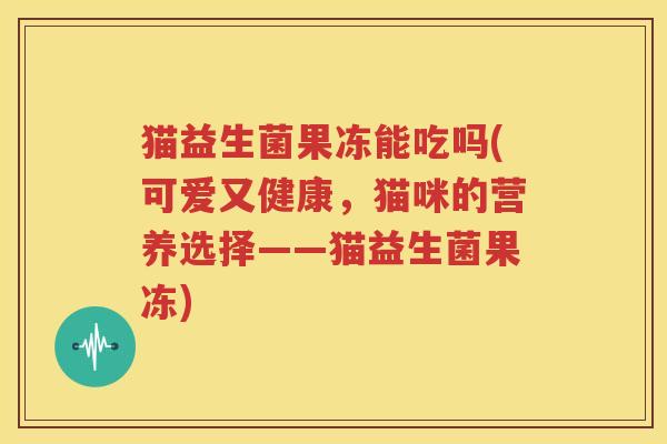 猫益生菌果冻能吃吗(可爱又健康，猫咪的营养选择——猫益生菌果冻)
