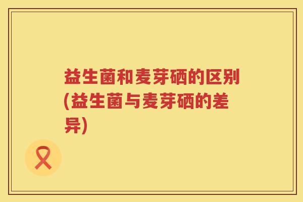 益生菌和麦芽硒的区别(益生菌与麦芽硒的差异)