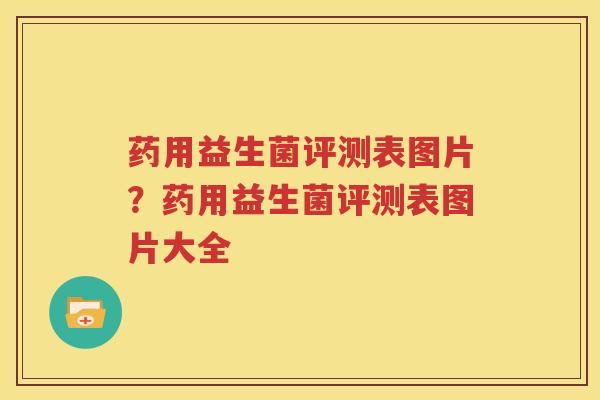 药用益生菌评测表图片？药用益生菌评测表图片大全