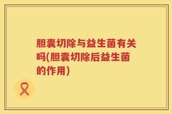 胆囊切除与益生菌有关吗(胆囊切除后益生菌的作用)