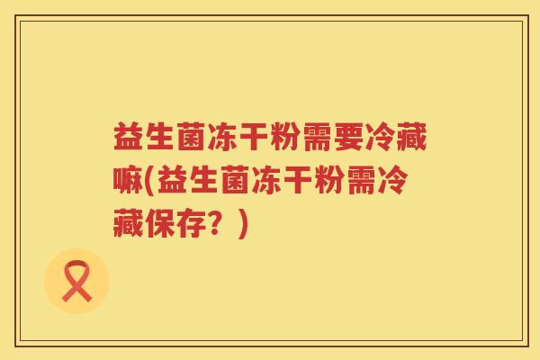 益生菌冻干粉需要冷藏嘛(益生菌冻干粉需冷藏保存？)