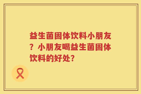 益生菌固体饮料小朋友？小朋友喝益生菌固体饮料的好处？