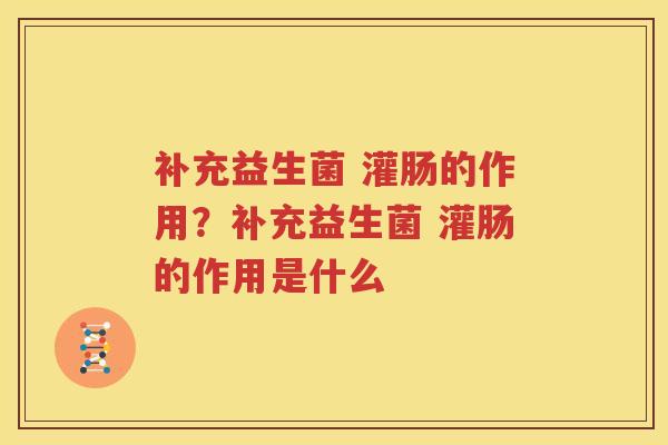补充益生菌 灌肠的作用？补充益生菌 灌肠的作用是什么