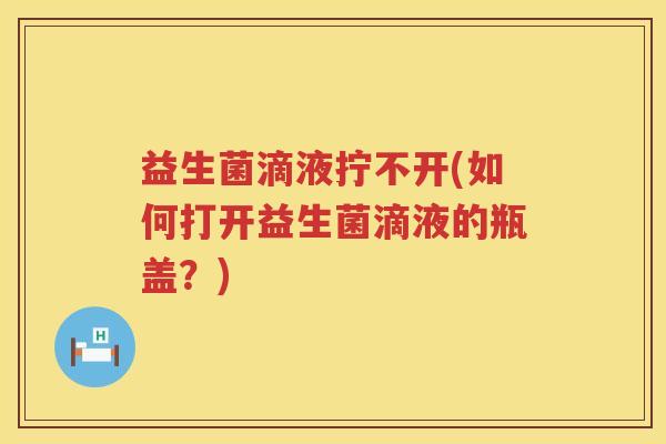 益生菌滴液拧不开(如何打开益生菌滴液的瓶盖？)