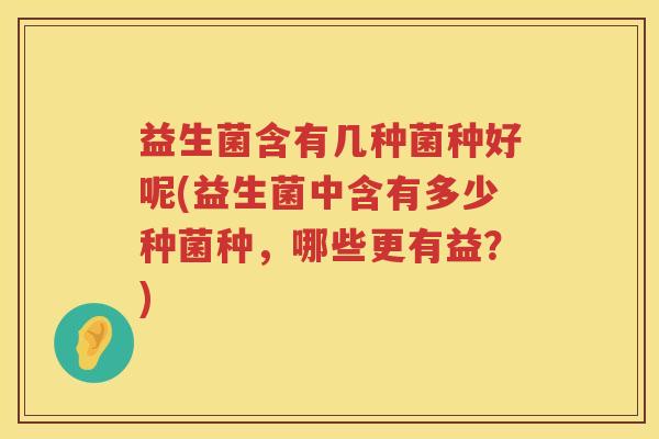 益生菌含有几种菌种好呢(益生菌中含有多少种菌种，哪些更有益？)