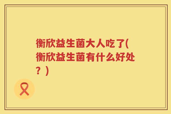 衡欣益生菌大人吃了(衡欣益生菌有什么好处？)