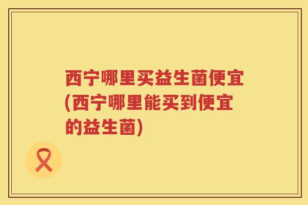 西宁哪里买益生菌便宜(西宁哪里能买到便宜的益生菌)