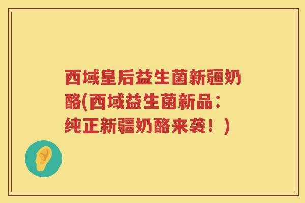 西域皇后益生菌新疆奶酪(西域益生菌新品：纯正新疆奶酪来袭！)