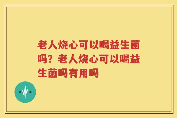 老人烧心可以喝益生菌吗？老人烧心可以喝益生菌吗有用吗