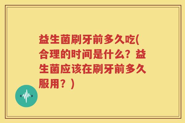 益生菌刷牙前多久吃(合理的时间是什么？益生菌应该在刷牙前多久服用？)