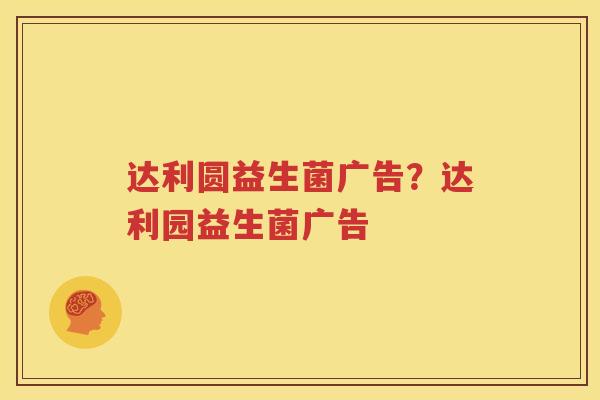 达利圆益生菌广告？达利园益生菌广告