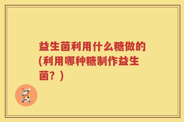 益生菌利用什么糖做的(利用哪种糖制作益生菌？)