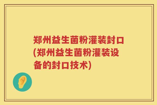 郑州益生菌粉灌装封口(郑州益生菌粉灌装设备的封口技术)