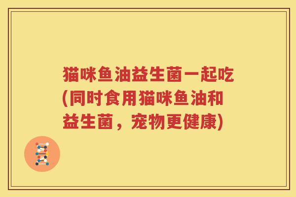 猫咪鱼油益生菌一起吃(同时食用猫咪鱼油和益生菌，宠物更健康)