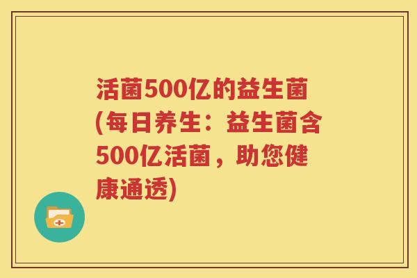 活菌500亿的益生菌(每日养生：益生菌含500亿活菌，助您健康通透)