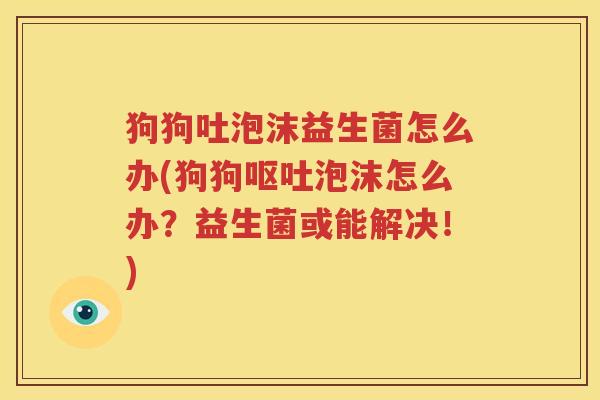 狗狗吐泡沫益生菌怎么办(狗狗呕吐泡沫怎么办？益生菌或能解决！)