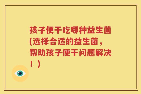 孩子便干吃哪种益生菌(选择合适的益生菌，帮助孩子便干问题解决！)