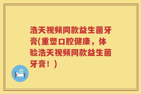 浩天视频同款益生菌牙膏(重塑口腔健康，体验浩天视频同款益生菌牙膏！)