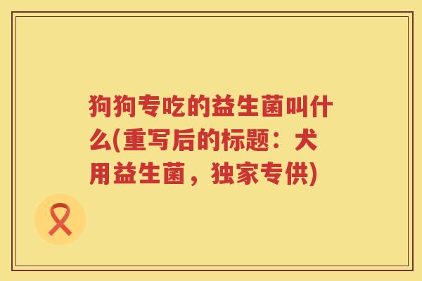 狗狗专吃的益生菌叫什么(重写后的标题：犬用益生菌，独家专供)