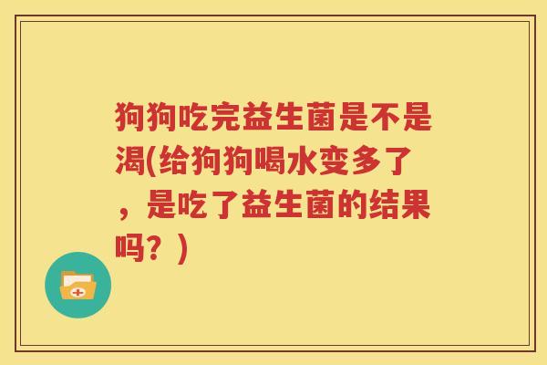 狗狗吃完益生菌是不是渴(给狗狗喝水变多了，是吃了益生菌的结果吗？)