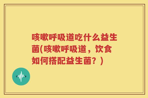 咳嗽呼吸道吃什么益生菌(咳嗽呼吸道，饮食如何搭配益生菌？)
