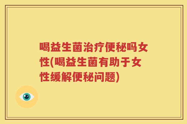 喝益生菌治疗便秘吗女性(喝益生菌有助于女性缓解便秘问题)
