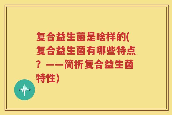 复合益生菌是啥样的(复合益生菌有哪些特点？——简析复合益生菌特性)