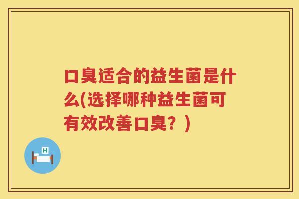 口臭适合的益生菌是什么(选择哪种益生菌可有效改善口臭？)