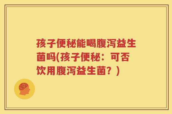 孩子便秘能喝腹泻益生菌吗(孩子便秘：可否饮用腹泻益生菌？)