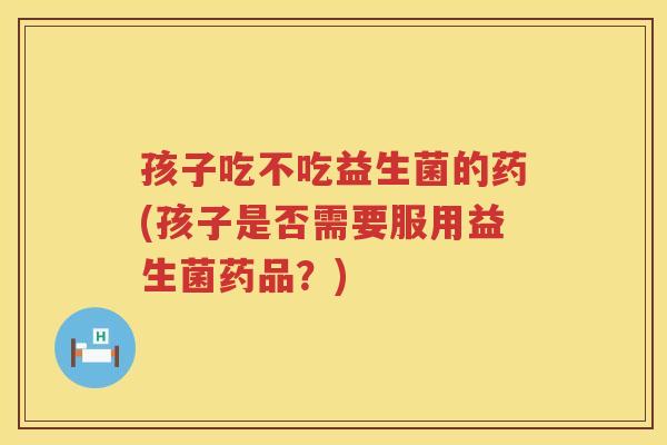 孩子吃不吃益生菌的药(孩子是否需要服用益生菌药品？)
