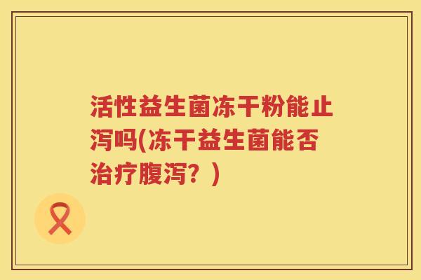 活性益生菌冻干粉能止泻吗(冻干益生菌能否治疗腹泻？)