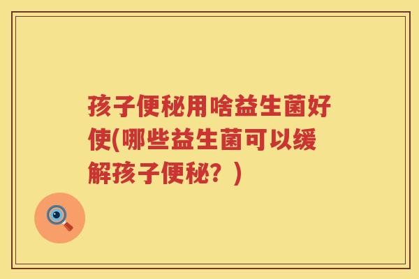 孩子便秘用啥益生菌好使(哪些益生菌可以缓解孩子便秘？)