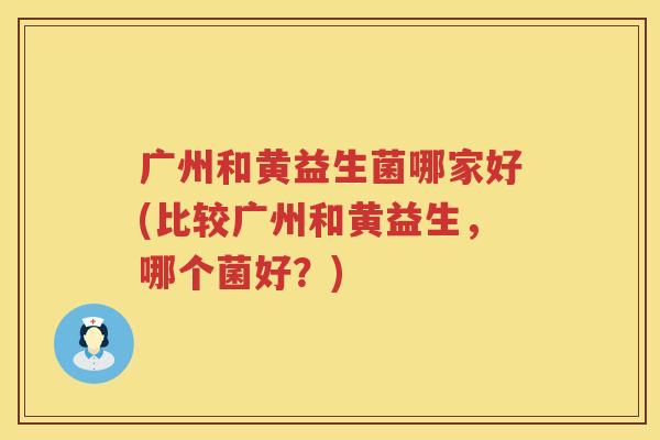 广州和黄益生菌哪家好(比较广州和黄益生，哪个菌好？)