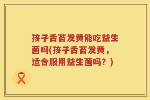 孩子舌苔发黄能吃益生菌吗(孩子舌苔发黄，适合服用益生菌吗？)