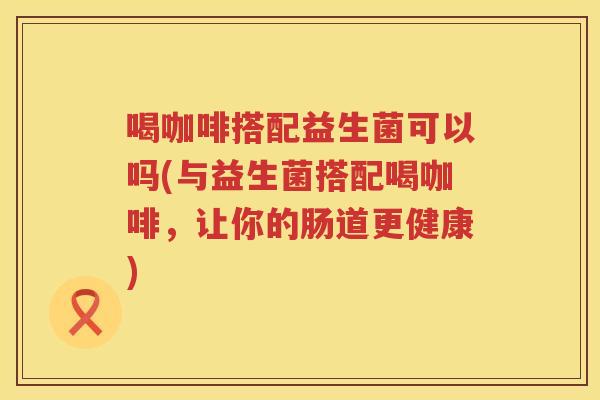 喝咖啡搭配益生菌可以吗(与益生菌搭配喝咖啡，让你的肠道更健康)