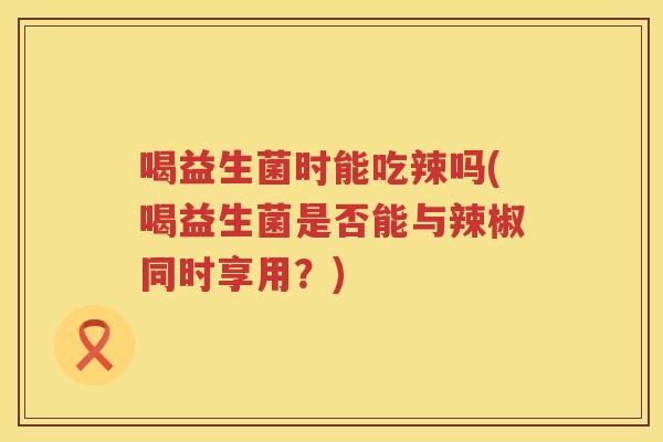 喝益生菌时能吃辣吗(喝益生菌是否能与辣椒同时享用？)