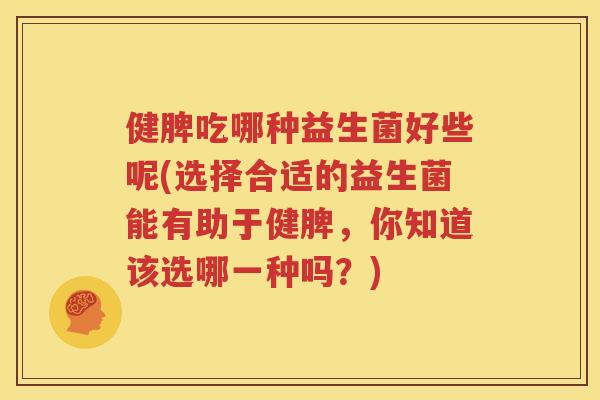 健脾吃哪种益生菌好些呢(选择合适的益生菌能有助于健脾，你知道该选哪一种吗？)