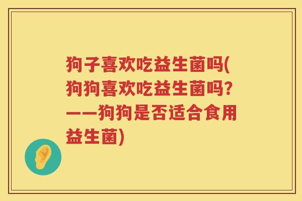 狗子喜欢吃益生菌吗(狗狗喜欢吃益生菌吗？——狗狗是否适合食用益生菌)