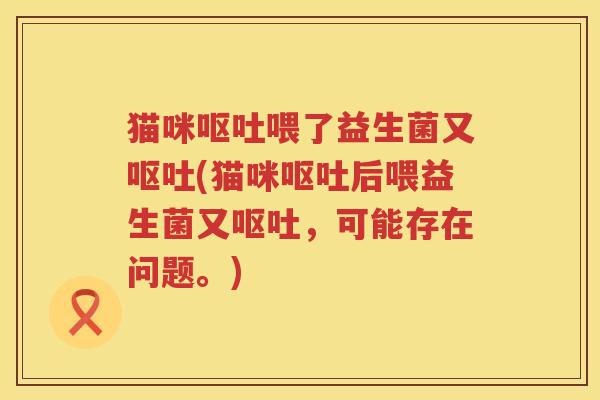 猫咪呕吐喂了益生菌又呕吐(猫咪呕吐后喂益生菌又呕吐，可能存在问题。)