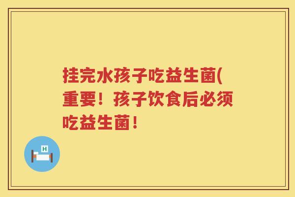 挂完水孩子吃益生菌(重要！孩子饮食后必须吃益生菌！