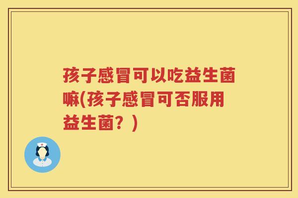 孩子感冒可以吃益生菌嘛(孩子感冒可否服用益生菌？)