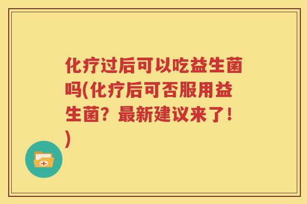 化疗过后可以吃益生菌吗(化疗后可否服用益生菌？最新建议来了！)
