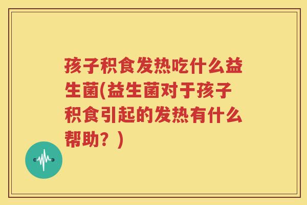 孩子积食发热吃什么益生菌(益生菌对于孩子积食引起的发热有什么帮助？)
