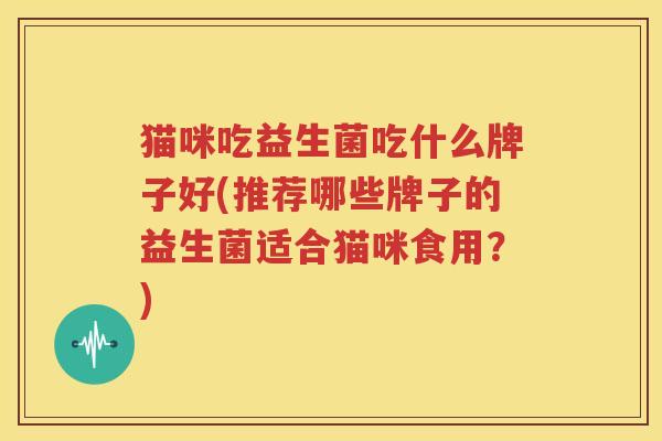 猫咪吃益生菌吃什么牌子好(推荐哪些牌子的益生菌适合猫咪食用？)