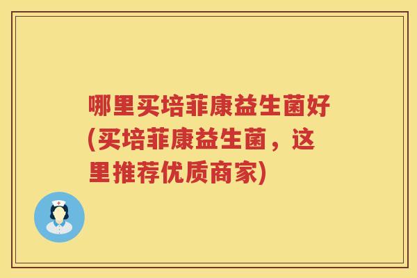 哪里买培菲康益生菌好(买培菲康益生菌，这里推荐优质商家)