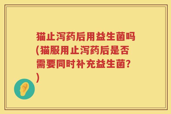 猫止泻药后用益生菌吗(猫服用止泻药后是否需要同时补充益生菌？)