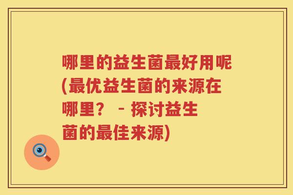 哪里的益生菌最好用呢(最优益生菌的来源在哪里？ - 探讨益生菌的最佳来源)