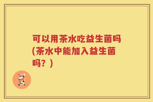 可以用茶水吃益生菌吗(茶水中能加入益生菌吗？)