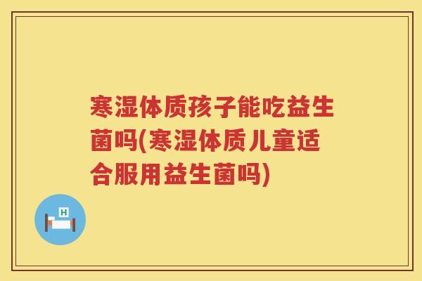 寒湿体质孩子能吃益生菌吗(寒湿体质儿童适合服用益生菌吗)